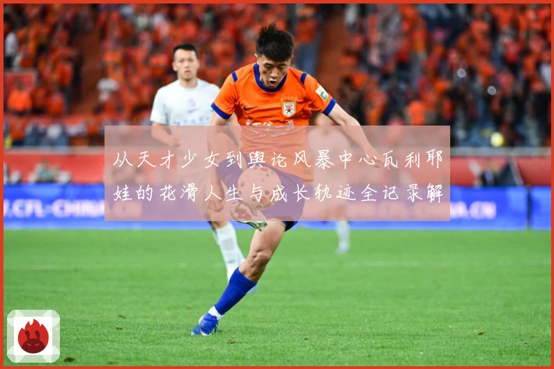 从天才少女到舆论风暴中心瓦利耶娃的花滑人生与成长轨迹全记录解析：最新赛事动态与深度分析