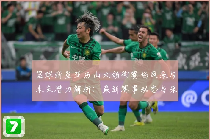 篮球新星亚历山大领衔赛场风采与未来潜力解析：最新赛事动态与深度分析