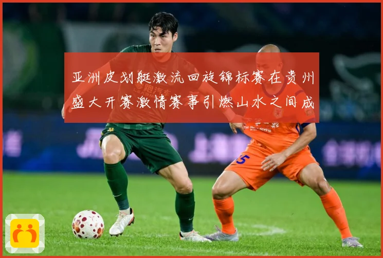亚洲皮划艇激流回旋锦标赛在贵州盛大开赛激情赛事引燃山水之间成长观察：最新赛事动态与深度分析