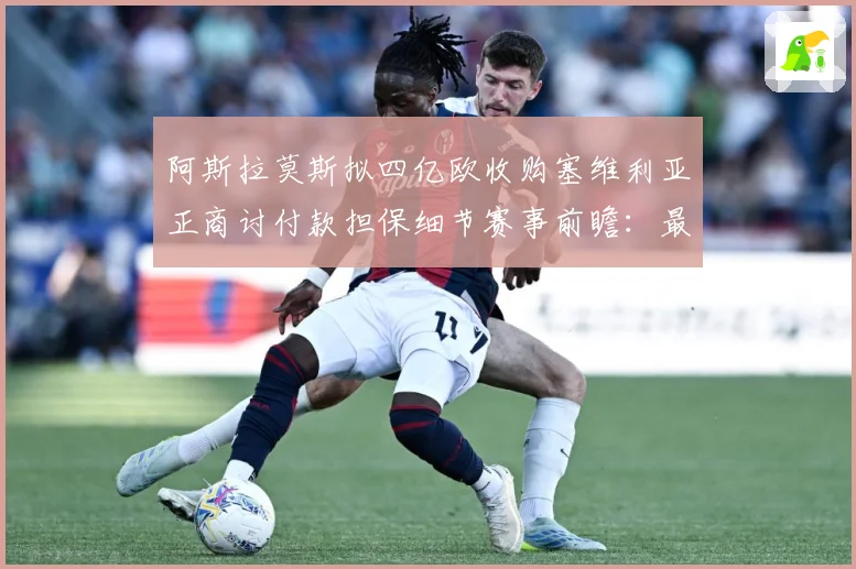 阿斯拉莫斯拟四亿欧收购塞维利亚正商讨付款担保细节赛事前瞻：最新赛事动态与深度分析
