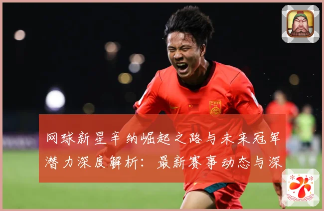 网球新星辛纳崛起之路与未来冠军潜力深度解析：最新赛事动态与深度分析