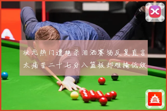 状元热门遭绝杀泪洒赛场反复直言太痛苦二十七分八篮板却难掩低效赛场复盘：最新赛事动态与深度分析