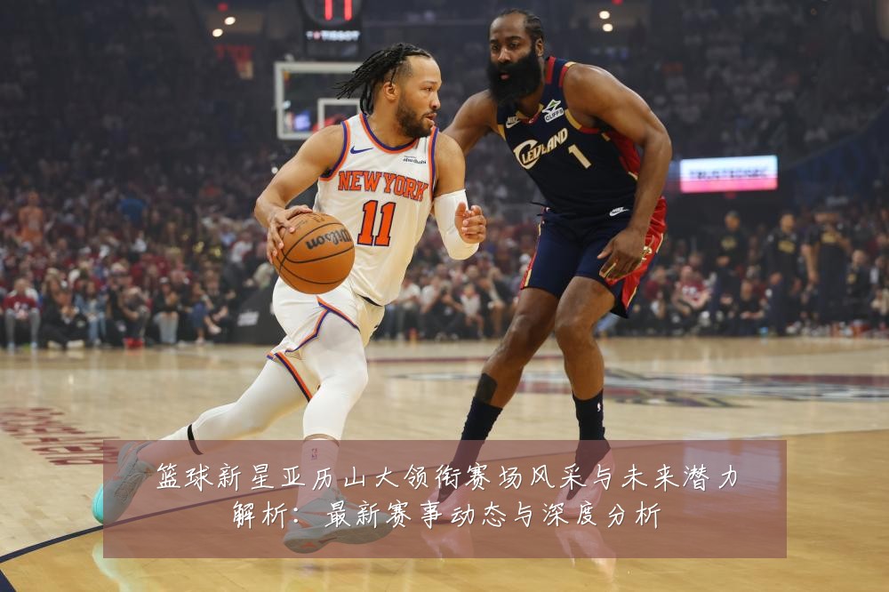 篮球新星亚历山大领衔赛场风采与未来潜力解析：最新赛事动态与深度分析
