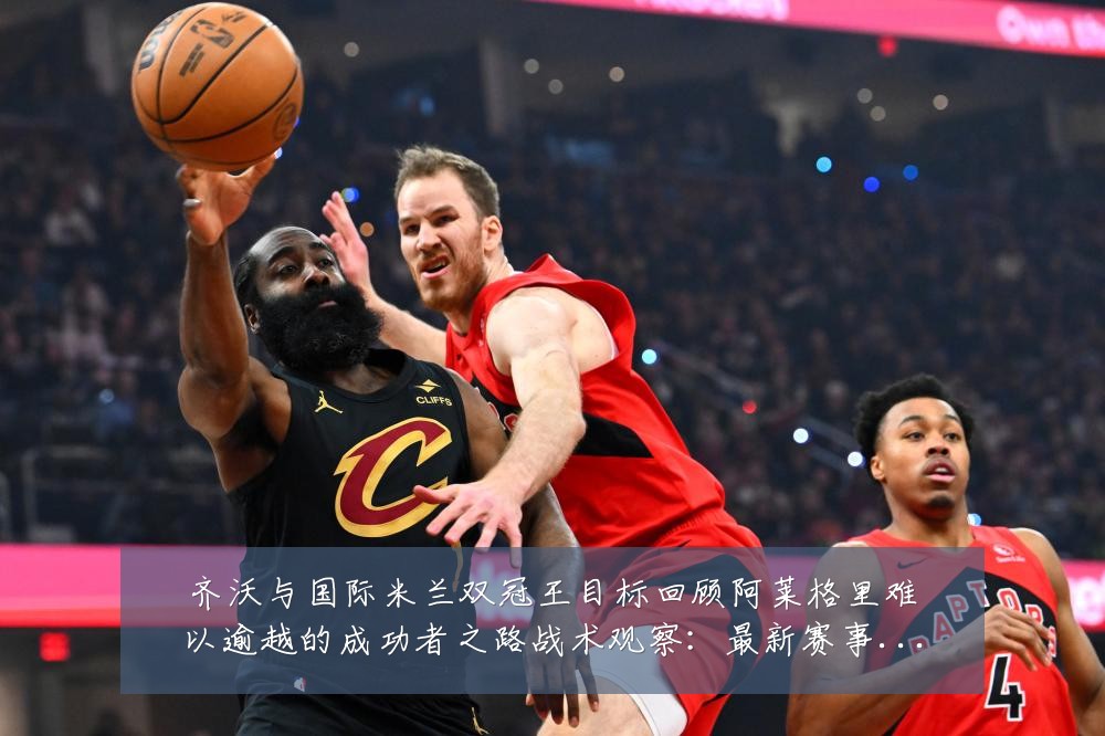 齐沃与国际米兰双冠王目标回顾阿莱格里难以逾越的成功者之路战术观察:最新赛事动态与深度分析